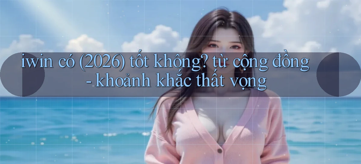 iwin có (2026) tốt không từ cộng đồng   khoảnh khắc thất vọng