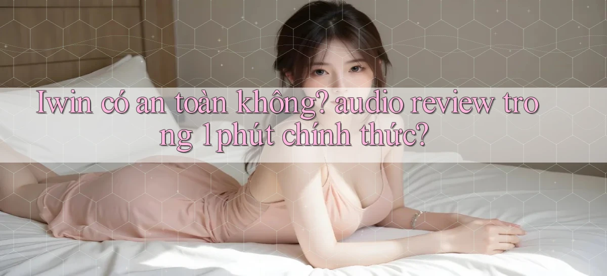 Iwin có an toàn không audio review trong 1 phút chính thức