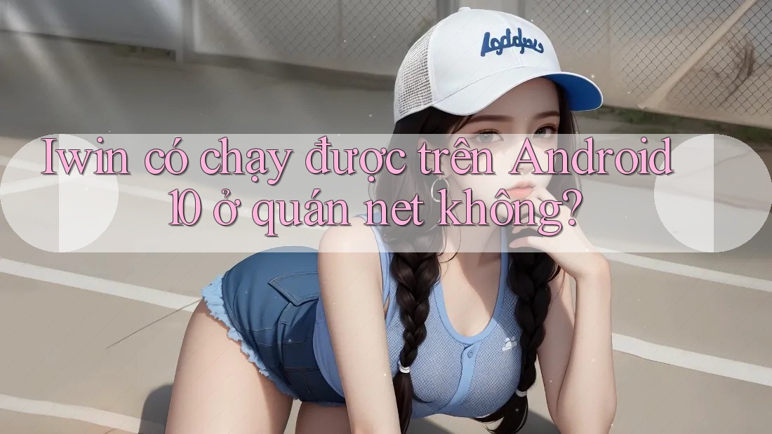 Iwin có chạy được trên Android 10 ở quán net không? Iwin có chạy được trên Android 10 ở quán net không?