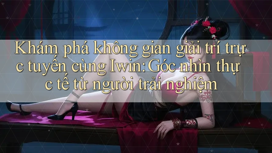 Khám phá không gian giải trí trực tuyến cùng Iwin: Góc nhìn thực tế từ người trải nghiệm