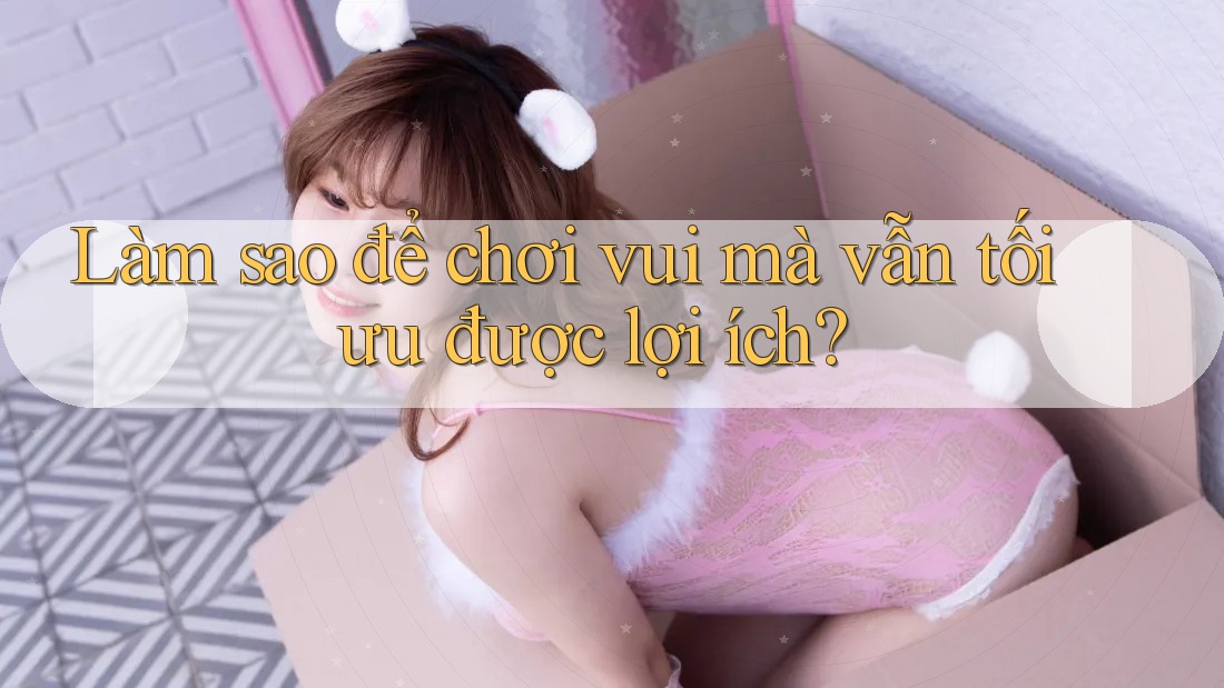 Làm sao để chơi vui mà vẫn tối ưu được lợi ích? Làm sao để chơi vui mà vẫn tối ưu được lợi ích?