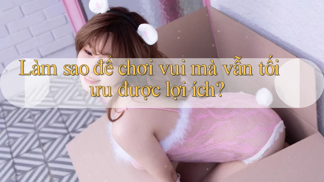 Làm sao để chơi vui mà vẫn tối ưu được lợi ích? Làm sao để chơi vui mà vẫn tối ưu được lợi ích?