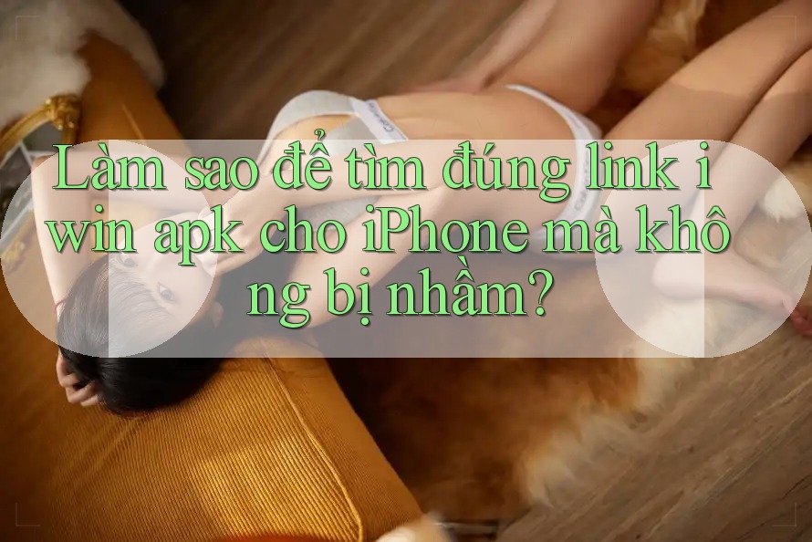 Làm sao để tìm đúng link iwin apk cho iPhone mà không bị nhầm?