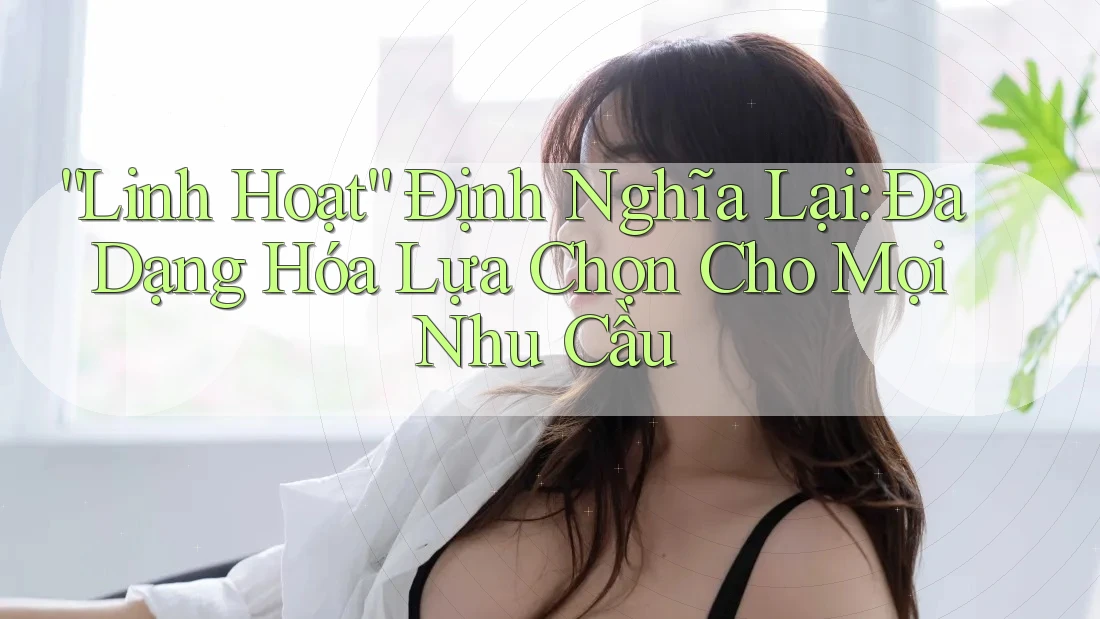 “Linh Hoạt” Định Nghĩa Lại: Đa Dạng Hóa Lựa Chọn Cho Mọi Nhu Cầu “Linh Hoạt” Định Nghĩa Lại: Đa Dạng Hóa Lựa Chọn Cho Mọi Nhu Cầu