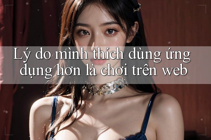 Lý do mình thích dùng ứng dụng hơn là chơi trên web