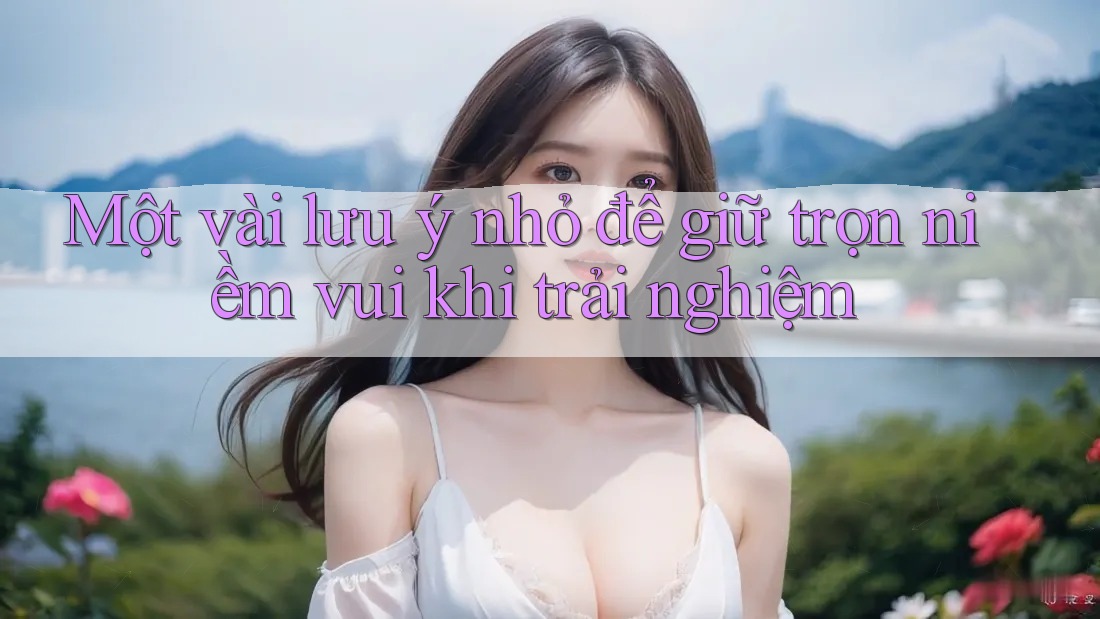 Một vài lưu ý nhỏ để giữ trọn niềm vui khi trải nghiệm Một vài lưu ý nhỏ để giữ trọn niềm vui khi trải nghiệm