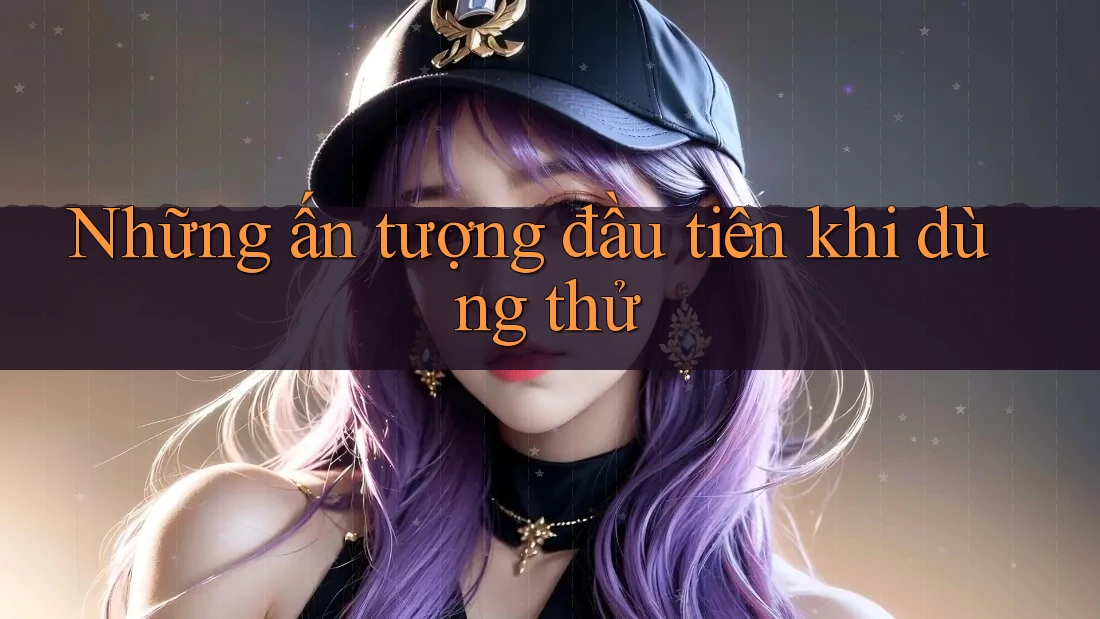 Những ấn tượng đầu tiên khi dùng thử Những ấn tượng đầu tiên khi dùng thử