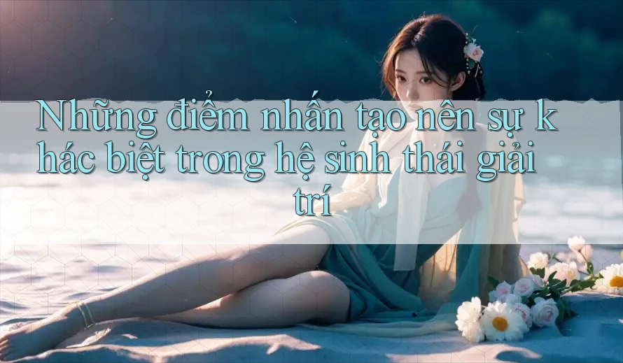 Những điểm nhấn tạo nên sự khác biệt trong hệ sinh thái giải trí