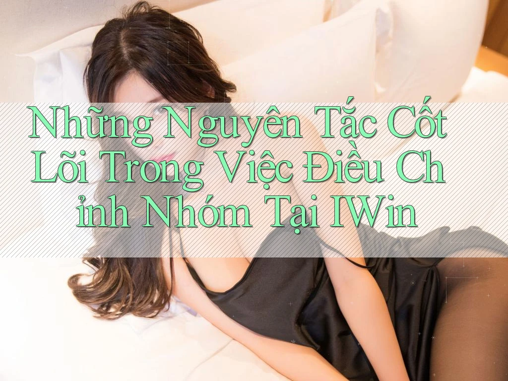 Những Nguyên Tắc Cốt Lõi Trong Việc Điều Chỉnh Nhóm Tại IWin Những Nguyên Tắc Cốt Lõi Trong Việc Điều Chỉnh Nhóm Tại IWin