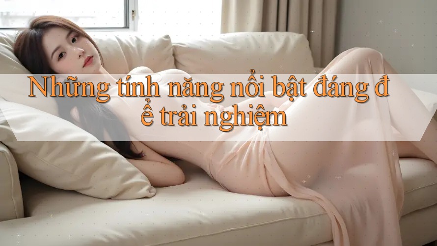 Những tính năng nổi bật đáng để trải nghiệm Những tính năng nổi bật đáng để trải nghiệm