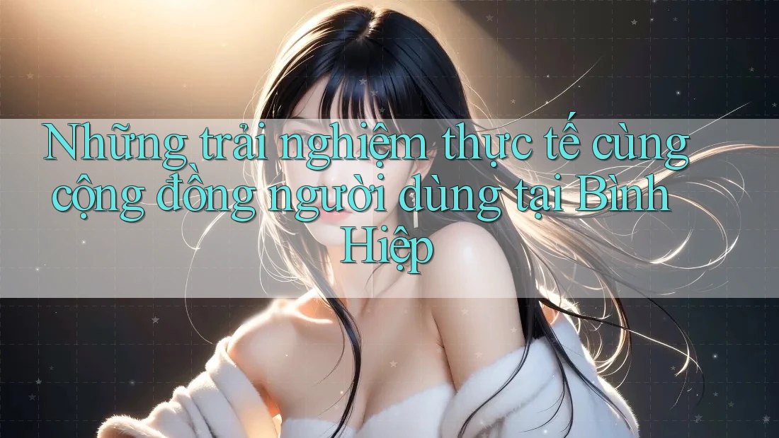 Những trải nghiệm thực tế cùng cộng đồng người dùng tại Bình Hiệp Những trải nghiệm thực tế cùng cộng đồng người dùng tại Bình Hiệp