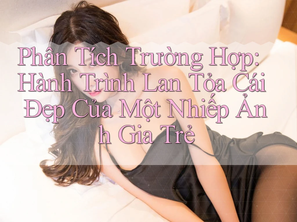 Phân Tích Trường Hợp: Hành Trình Lan Tỏa Cái Đẹp Của Một Nhiếp Ảnh Gia Trẻ