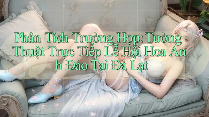 Phân Tích Trường Hợp: Tường Thuật Trực Tiếp Lễ Hội Hoa Anh Đào Tại Đà Lạt
