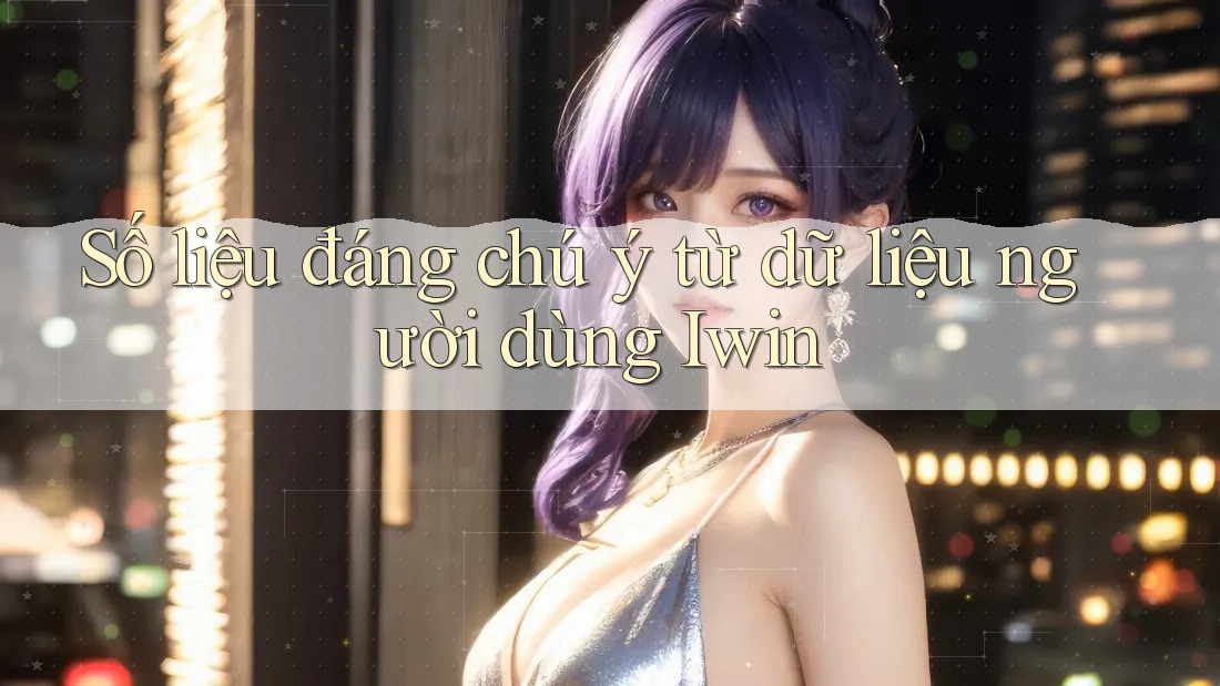 Số liệu đáng chú ý từ dữ liệu người dùng Iwin