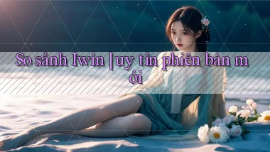 So sánh Iwin uy tín phiên bản mới