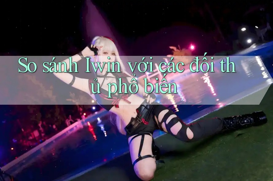 So sánh Iwin với các đối thủ phổ biến So sánh Iwin với các đối thủ phổ biến