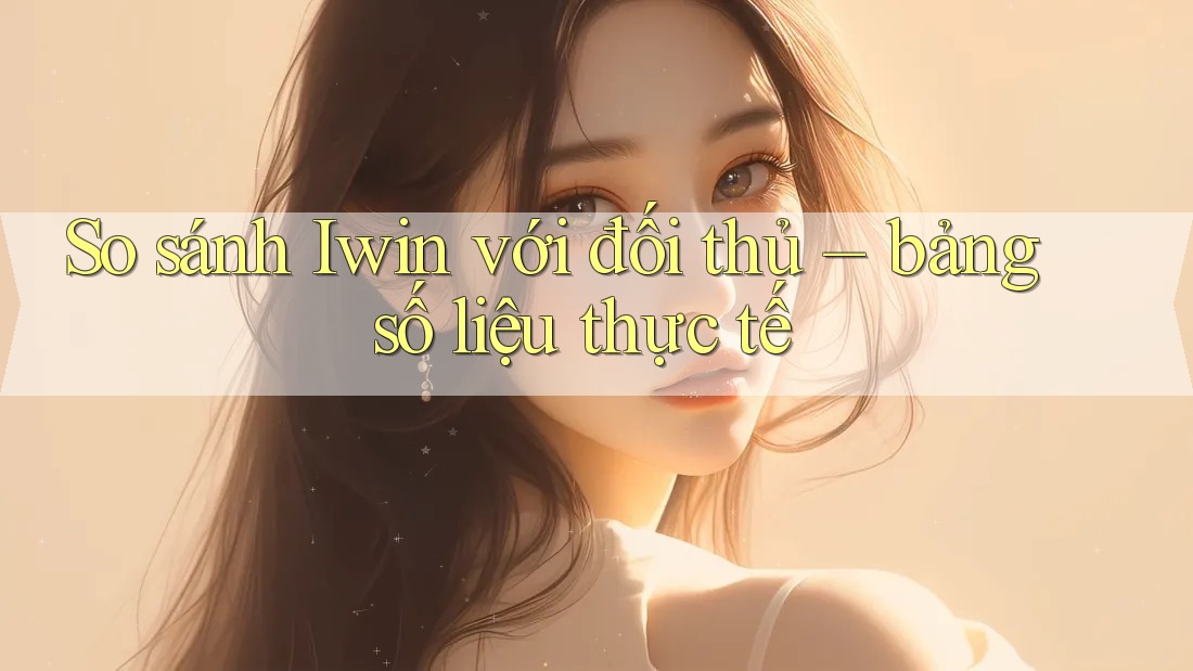 So sánh Iwin với đối thủ – bảng số liệu thực tế So sánh Iwin với đối thủ – bảng số liệu thực tế