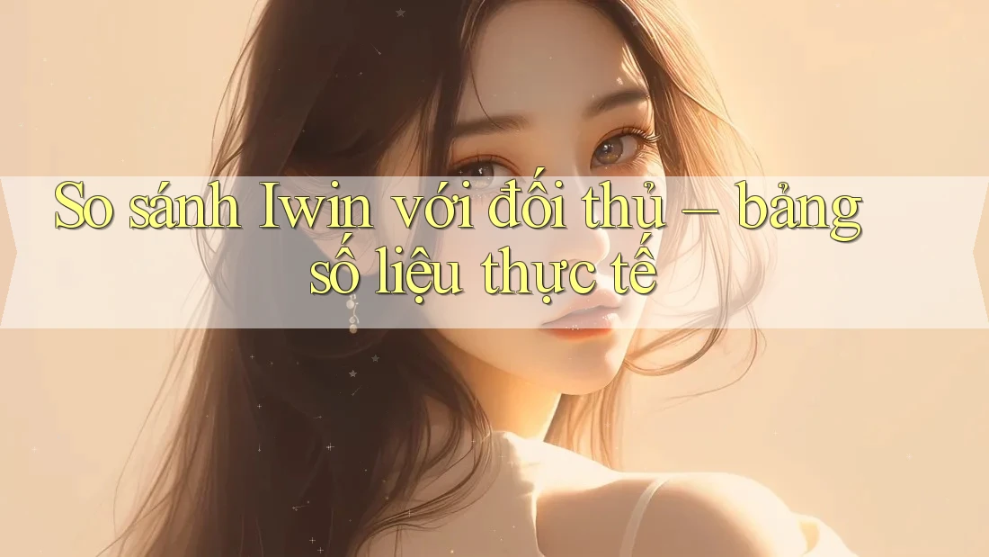 So sánh Iwin với đối thủ – bảng số liệu thực tế So sánh Iwin với đối thủ – bảng số liệu thực tế