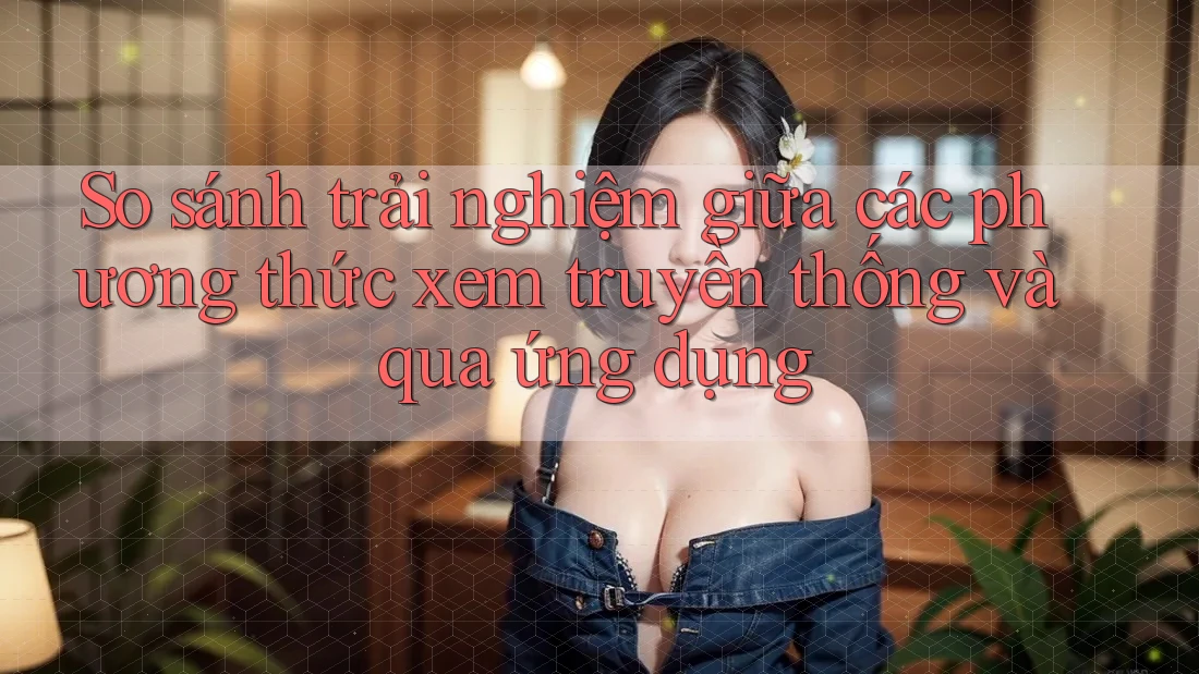 So sánh trải nghiệm giữa các phương thức xem truyền thống và qua ứng dụng So sánh trải nghiệm giữa các phương thức xem truyền thống và qua ứng dụng