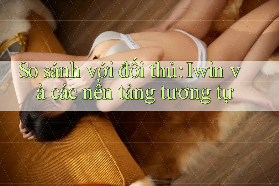 So sánh với đối thủ: Iwin và các nền tảng tương tự