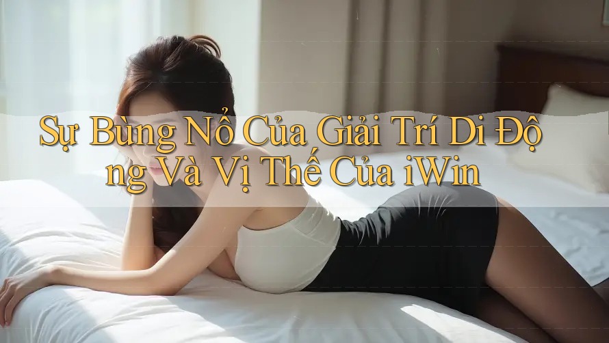 Sự Bùng Nổ Của Giải Trí Di Động Và Vị Thế Của iWin Sự Bùng Nổ Của Giải Trí Di Động Và Vị Thế Của iWin