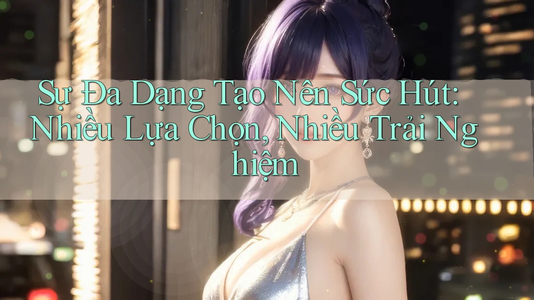 Sự Đa Dạng Tạo Nên Sức Hút: Nhiều Lựa Chọn, Nhiều Trải Nghiệm