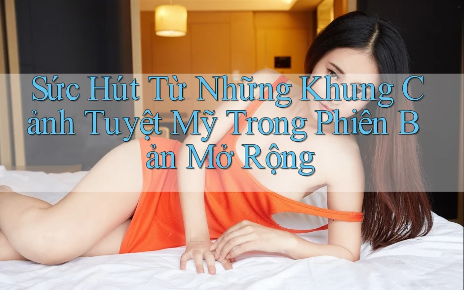 Sức Hút Từ Những Khung Cảnh Tuyệt Mỹ Trong Phiên Bản Mở Rộng Sức Hút Từ Những Khung Cảnh Tuyệt Mỹ Trong Phiên Bản Mở Rộng