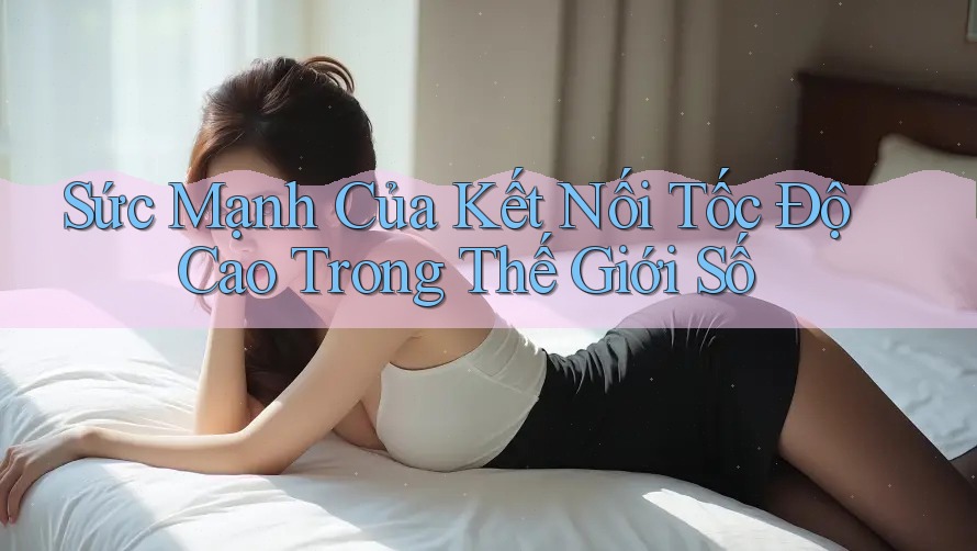 Sức Mạnh Của Kết Nối Tốc Độ Cao Trong Thế Giới Số Sức Mạnh Của Kết Nối Tốc Độ Cao Trong Thế Giới Số