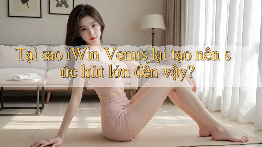 Tại sao iWin Venus lại tạo nên sức hút lớn đến vậy?