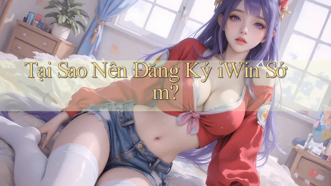 Tại Sao Nên Đăng Ký iWin Sớm? Tại Sao Nên Đăng Ký iWin Sớm?
