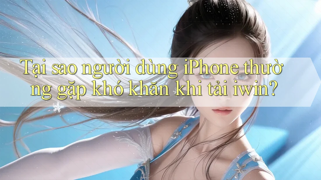 Tại sao người dùng iPhone thường gặp khó khăn khi tải iwin?
