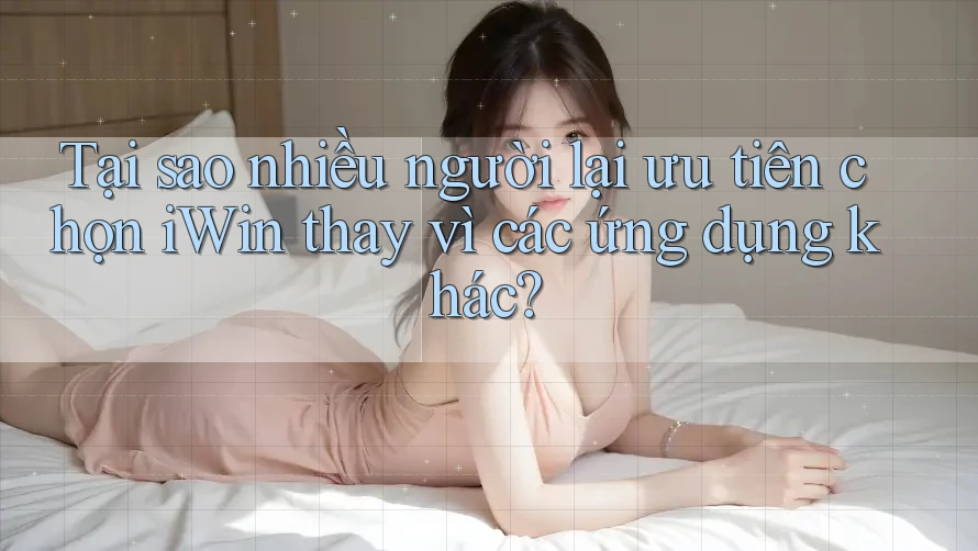 Tại sao nhiều người lại ưu tiên chọn iWin thay vì các ứng dụng khác?