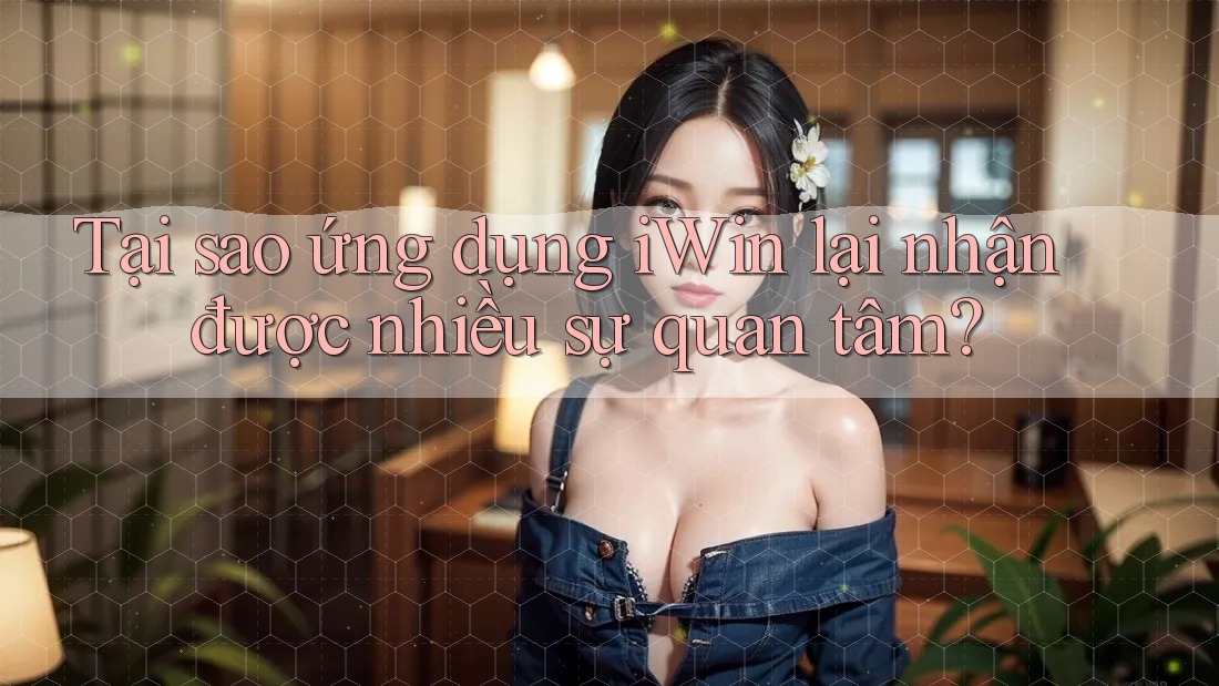 Tại sao ứng dụng iWin lại nhận được nhiều sự quan tâm?
