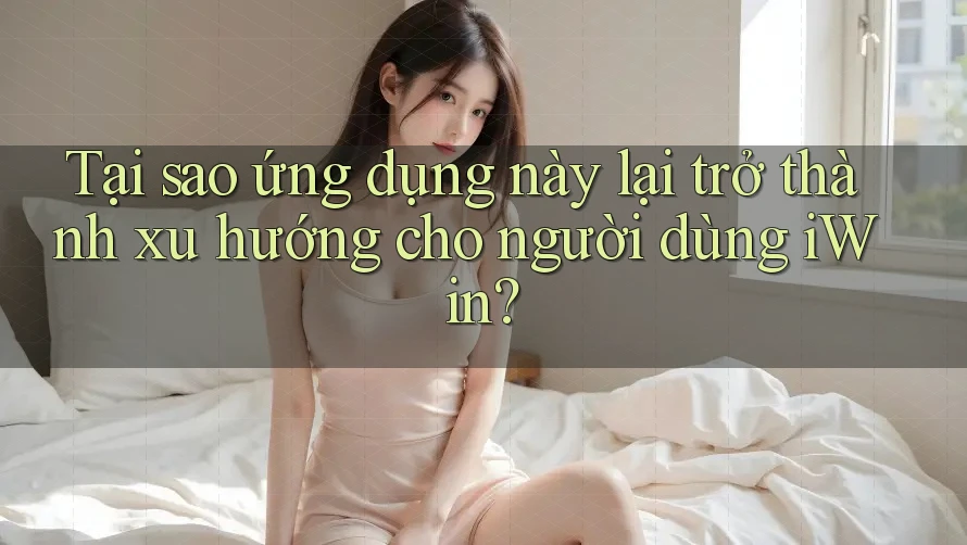Tại sao ứng dụng này lại trở thành xu hướng cho người dùng iWin?