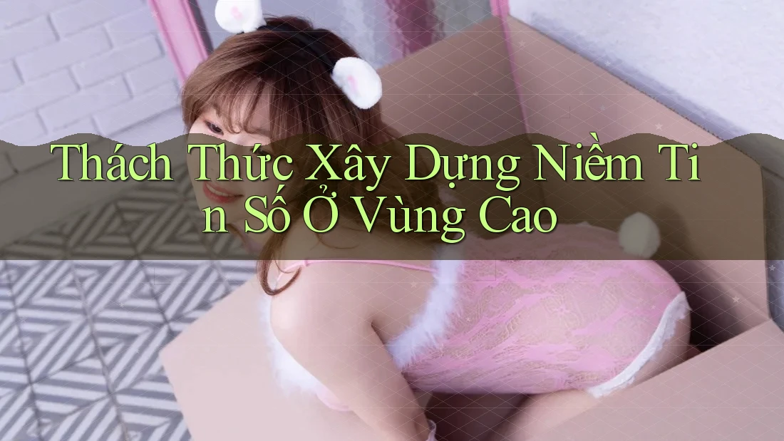 Thách Thức Xây Dựng Niềm Tin Số Ở Vùng Cao Thách Thức Xây Dựng Niềm Tin Số Ở Vùng Cao