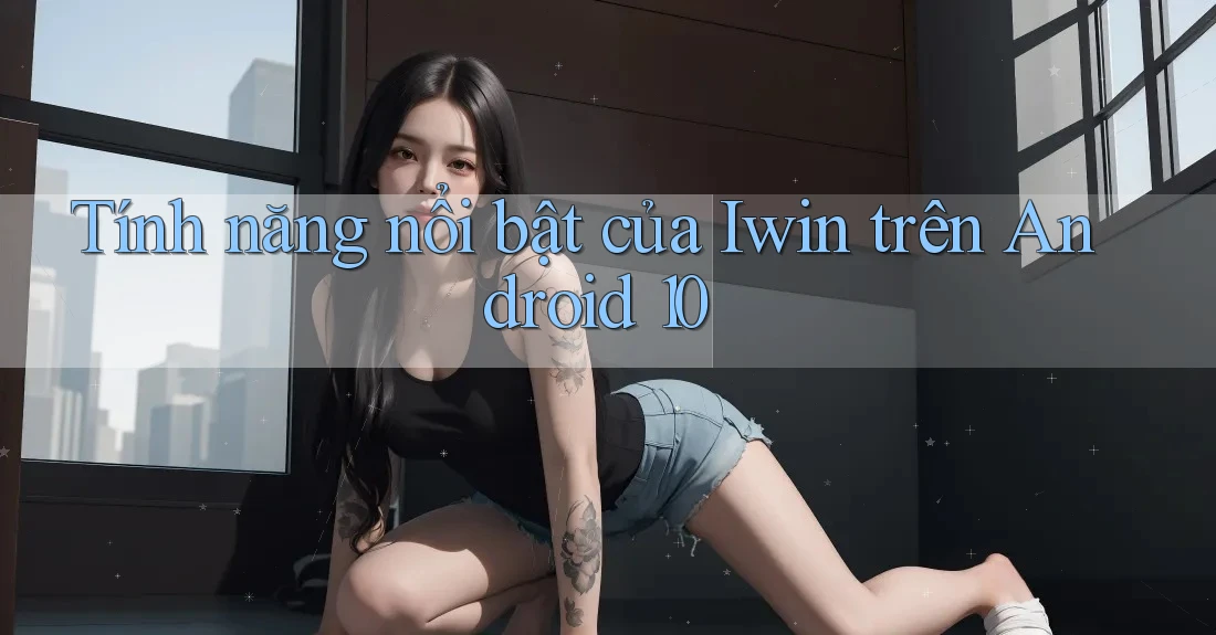 Tính năng nổi bật của Iwin trên Android 10 Tính năng nổi bật của Iwin trên Android 10