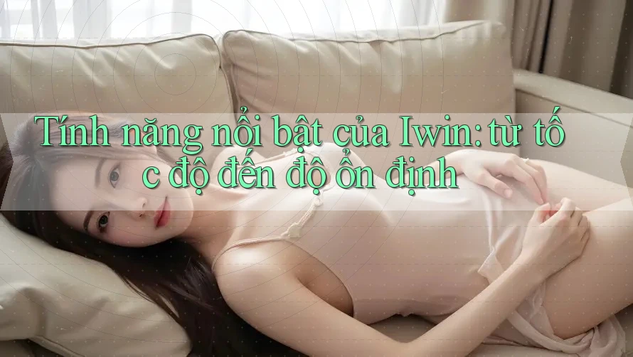 Tính năng nổi bật của Iwin: từ tốc độ đến độ ổn định