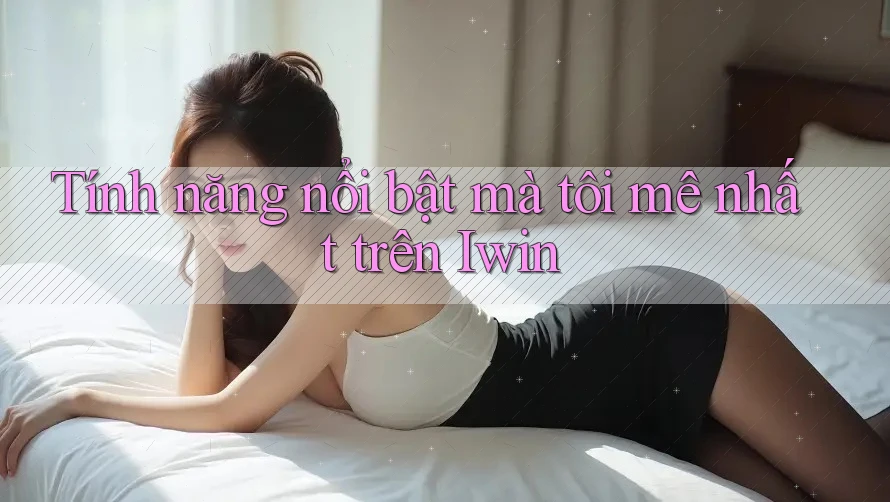 Tính năng nổi bật mà tôi mê nhất trên Iwin
