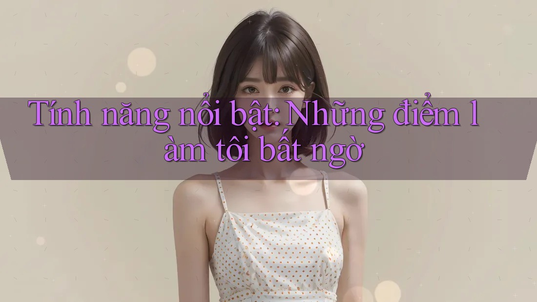 Tính năng nổi bật: Những điểm làm tôi bất ngờ Tính năng nổi bật: Những điểm làm tôi bất ngờ