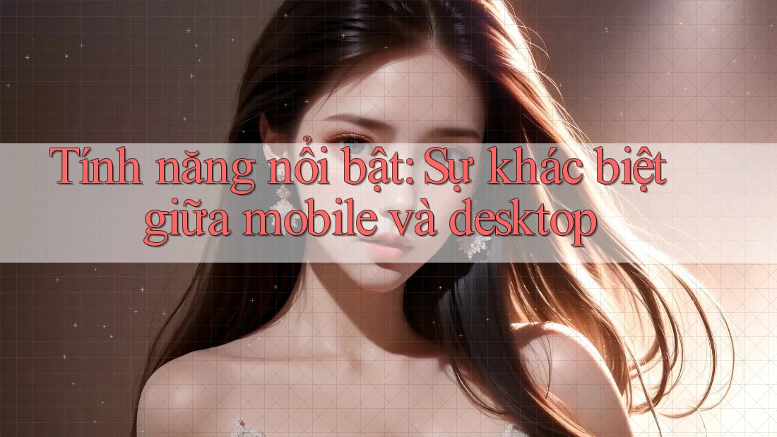 Tính năng nổi bật: Sự khác biệt giữa mobile và desktop Tính năng nổi bật: Sự khác biệt giữa mobile và desktop