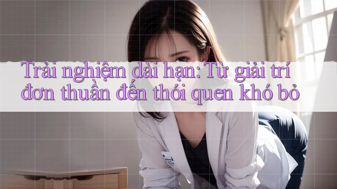 Trải nghiệm dài hạn: Từ giải trí đơn thuần đến thói quen khó bỏ Trải nghiệm dài hạn: Từ giải trí đơn thuần đến thói quen khó bỏ