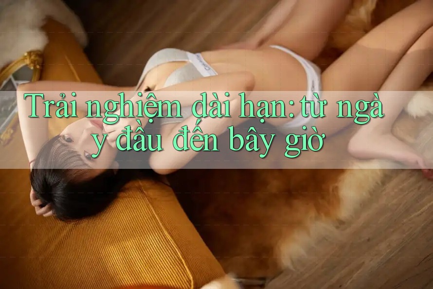 Trải nghiệm dài hạn – Từ ngày đầu đến bây giờ Trải nghiệm dài hạn – Từ ngày đầu đến bây giờ