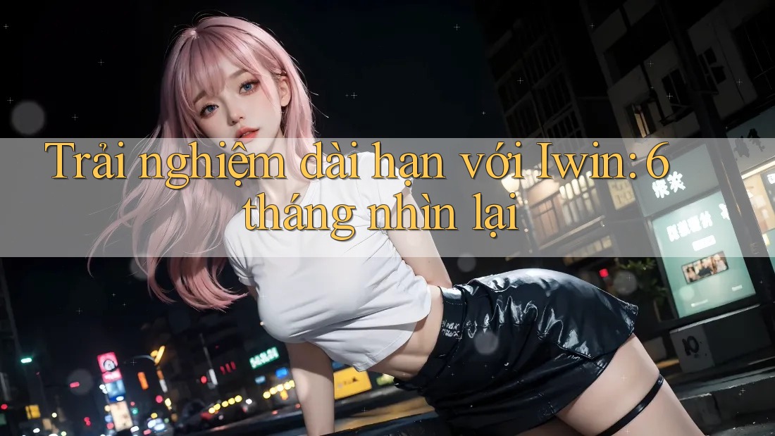 Trải nghiệm dài hạn với Iwin: 6 tháng nhìn lại Trải nghiệm dài hạn với Iwin: 6 tháng nhìn lại
