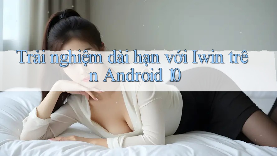 Trải nghiệm dài hạn với Iwin trên Android 10 Trải nghiệm dài hạn với Iwin trên Android 10