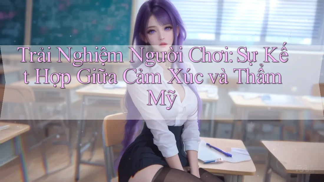 Trải Nghiệm Người Chơi: Sự Kết Hợp Giữa Cảm Xúc và Thẩm Mỹ Trải Nghiệm Người Chơi: Sự Kết Hợp Giữa Cảm Xúc và Thẩm Mỹ