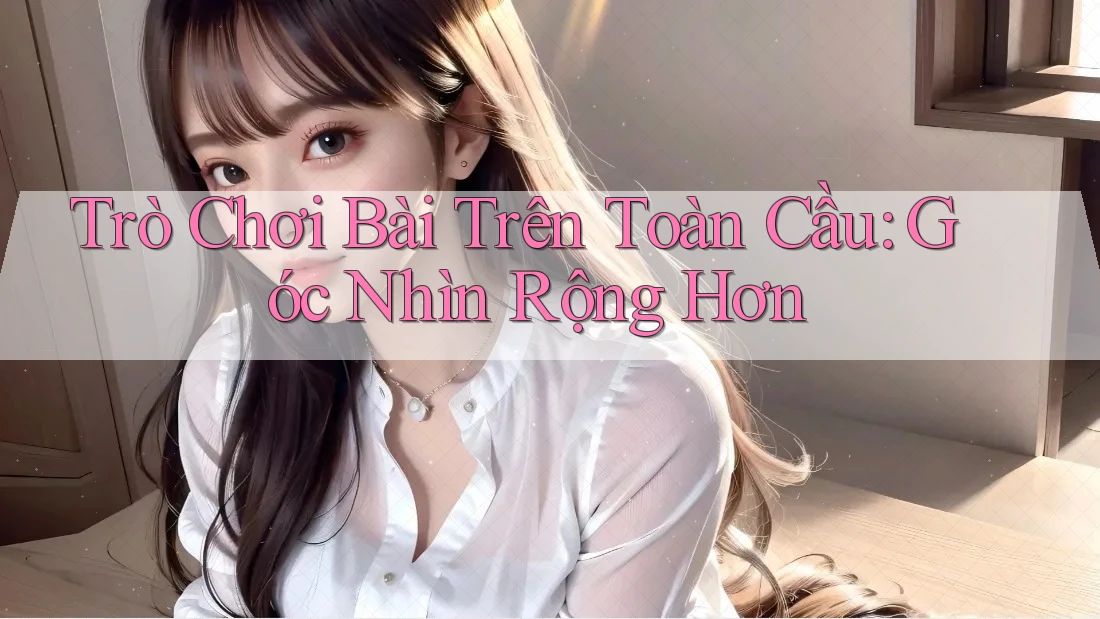 Trò Chơi Bài Trên Toàn Cầu: Góc Nhìn Rộng Hơn Trò Chơi Bài Trên Toàn Cầu: Góc Nhìn Rộng Hơn
