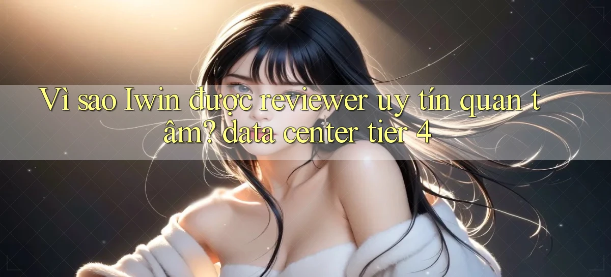 Vì sao Iwin được reviewer uy tín quan tâm data center tier 4