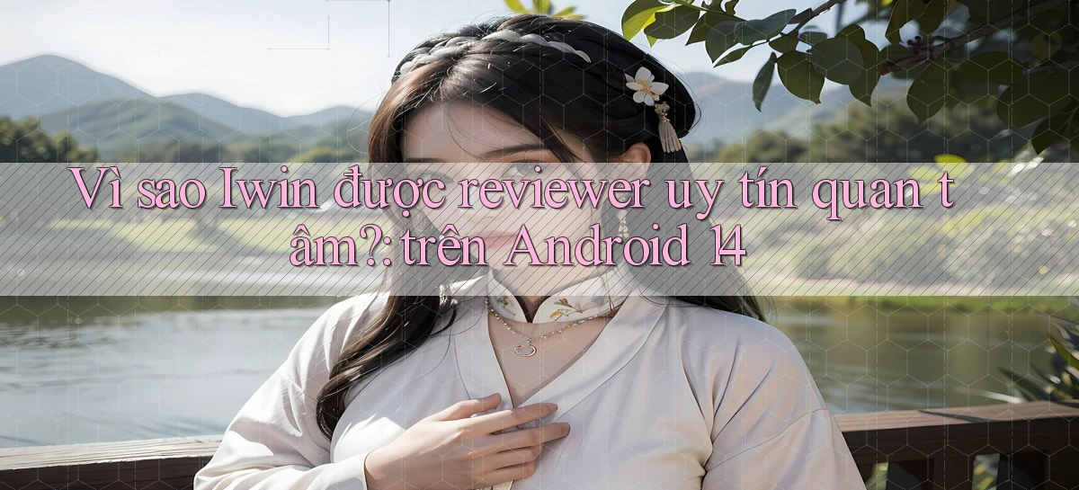 Vì sao Iwin được reviewer uy tín quan tâm trên Android 14