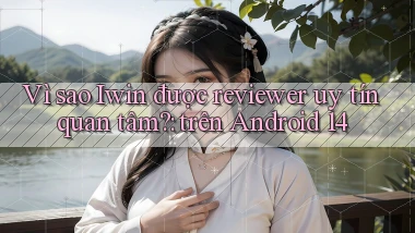 Vì sao Iwin được reviewer uy tín quan tâm trên Android 14