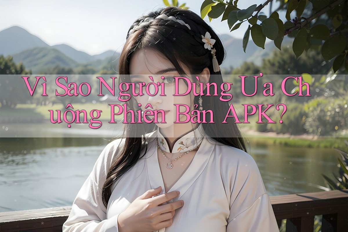 Vì Sao Người Dùng Ưa Chuộng Phiên Bản APK?